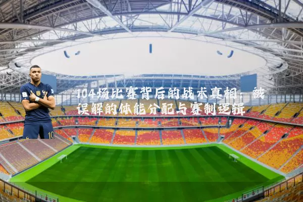 104场比赛背后的战术真相:被误解的体能分配与赛制逻辑