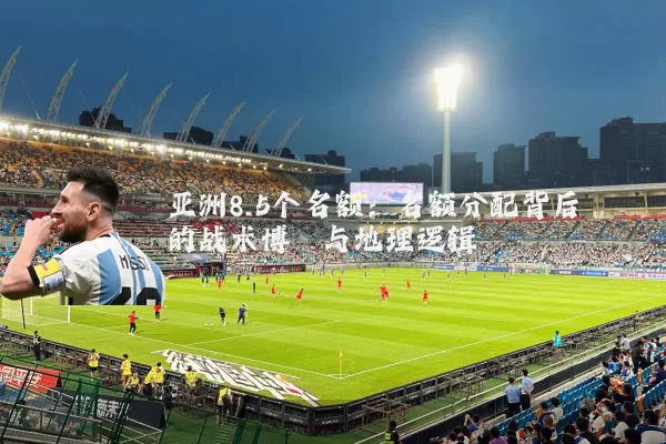亚洲8.5个名额：名额分配背后的战术博弈与地理逻辑